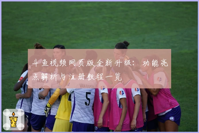 斗鱼视频网页版全新升级：功能亮点解析与注册教程一览