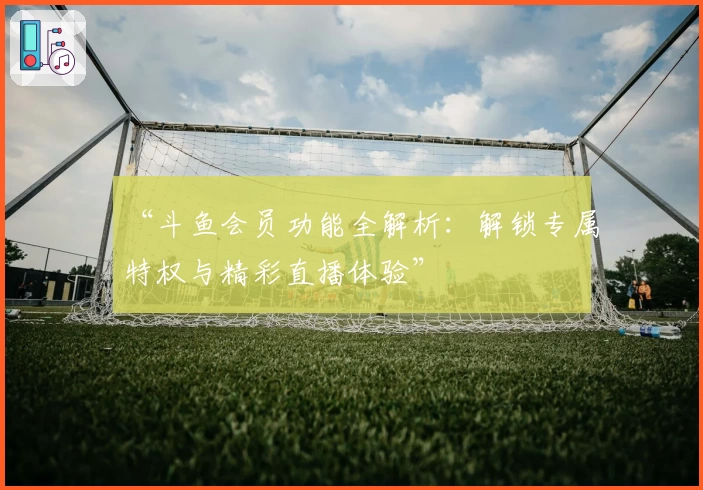 “斗鱼会员功能全解析：解锁专属特权与精彩直播体验”
