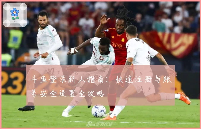 斗鱼登录新人指南：快速注册与账号安全设置全攻略