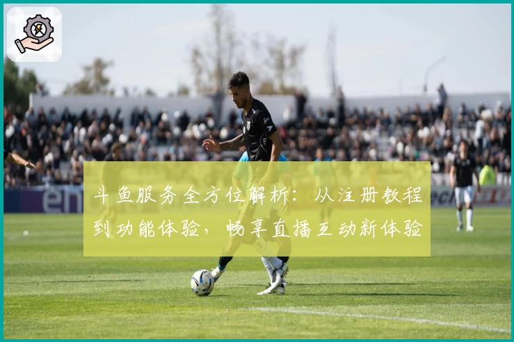 斗鱼服务全方位解析：从注册教程到功能体验，畅享直播互动新体验