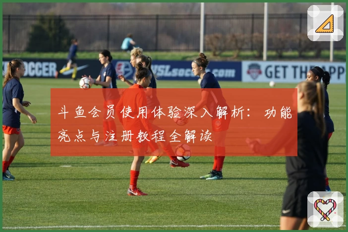 斗鱼会员使用体验深入解析：功能亮点与注册教程全解读