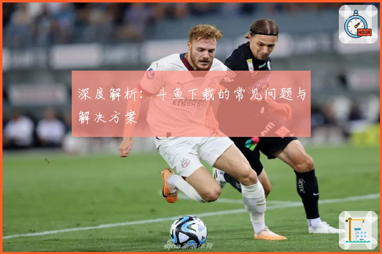 深度解析：斗鱼下载的常见问题与解决方案