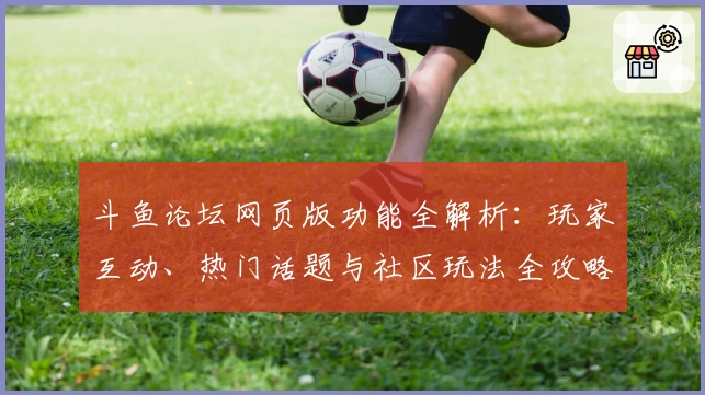 斗鱼论坛网页版功能全解析：玩家互动、热门话题与社区玩法全攻略