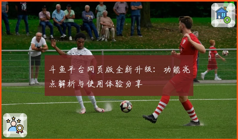 斗鱼平台网页版全新升级：功能亮点解析与使用体验分享