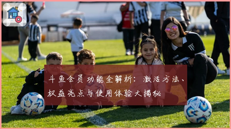 斗鱼会员功能全解析：激活方法、权益亮点与使用体验大揭秘