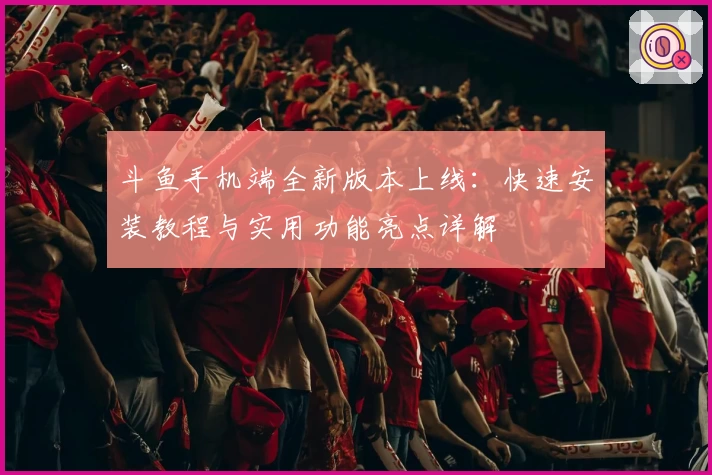 斗鱼手机端全新版本上线：快速安装教程与实用功能亮点详解