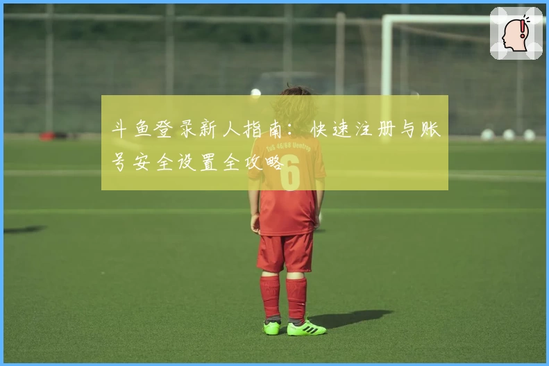 斗鱼登录新人指南：快速注册与账号安全设置全攻略