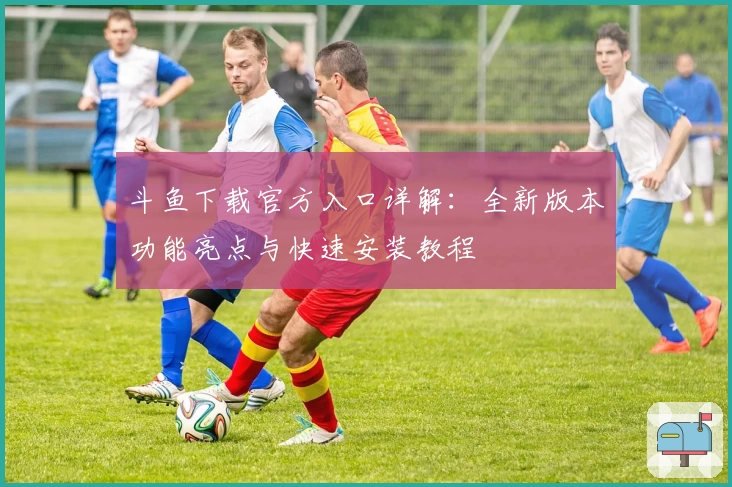 斗鱼下载官方入口详解：全新版本功能亮点与快速安装教程