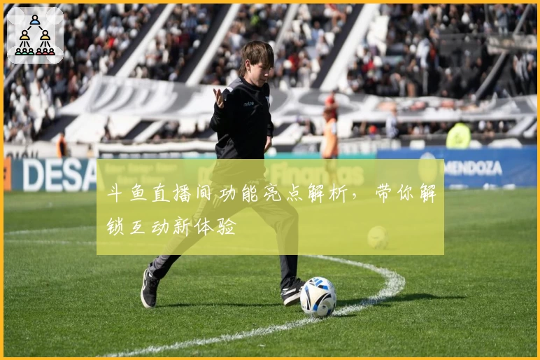 斗鱼直播间功能亮点解析，带你解锁互动新体验