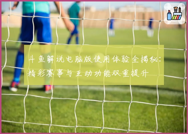 斗鱼解说电脑版使用体验全揭秘：精彩赛事与互动功能双重提升