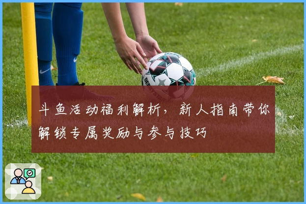 斗鱼活动福利解析，新人指南带你解锁专属奖励与参与技巧