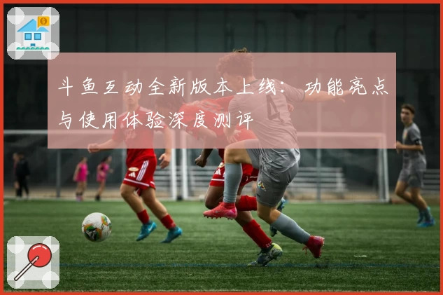 斗鱼互动全新版本上线：功能亮点与使用体验深度测评
