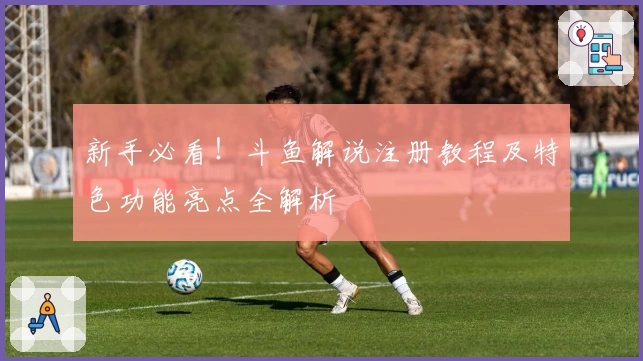 新手必看！斗鱼解说注册教程及特色功能亮点全解析