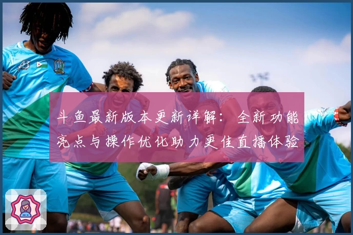 斗鱼最新版本更新详解：全新功能亮点与操作优化助力更佳直播体验