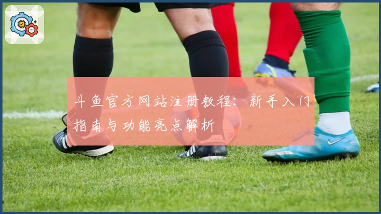 斗鱼官方网站注册教程:新手入门指南与功能亮点解析