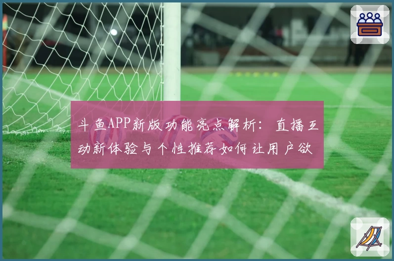 斗鱼APP新版功能亮点解析：直播互动新体验与个性推荐如何让用户欲罢不能