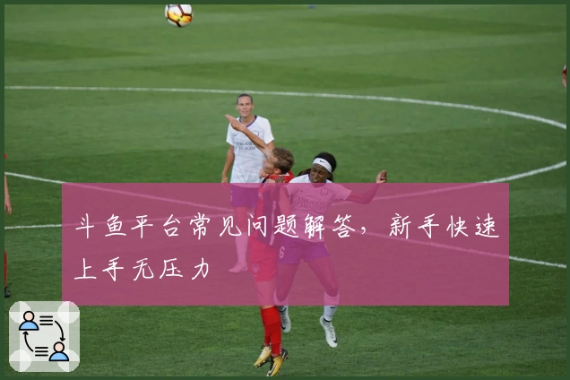 斗鱼平台常见问题解答,新手快速上手无压力