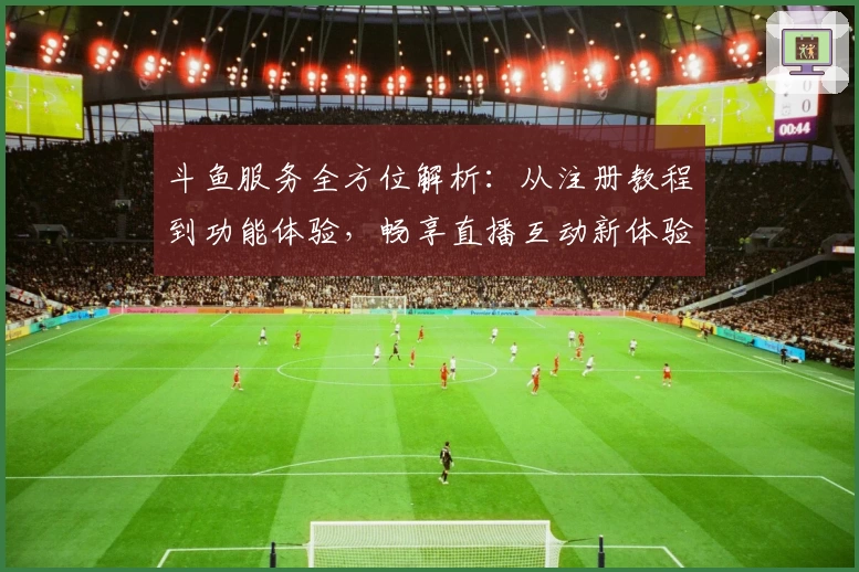 斗鱼服务全方位解析：从注册教程到功能体验，畅享直播互动新体验