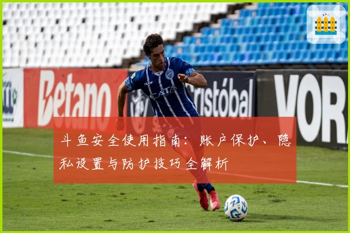 斗鱼安全使用指南：账户保护、隐私设置与防护技巧全解析
