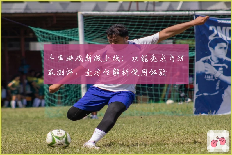 斗鱼游戏新版上线:功能亮点与玩家测评,全方位解析使用体验