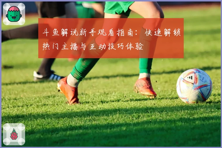 斗鱼解说新手观看指南:快速解锁热门主播与互动技巧体验