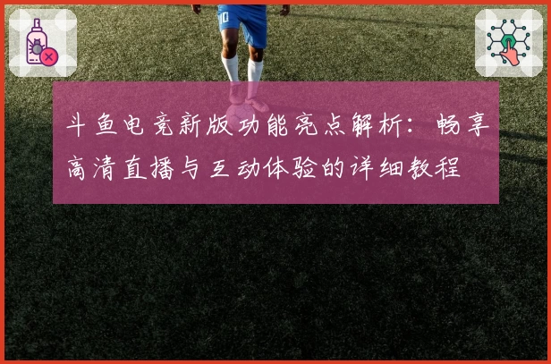 斗鱼电竞新版功能亮点解析:畅享高清直播与互动体验的详细教程