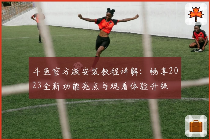 斗鱼官方版安装教程详解：畅享2023全新功能亮点与观看体验升级