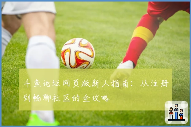 斗鱼论坛网页版新人指南：从注册到畅聊社区的全攻略