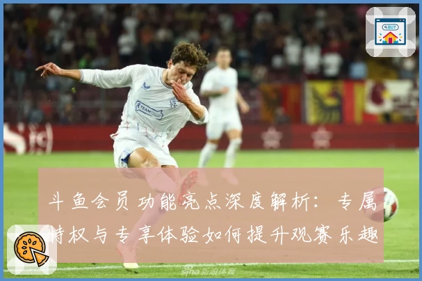 斗鱼会员功能亮点深度解析：专属特权与专享体验如何提升观赛乐趣