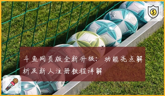 斗鱼网页版全新升级：功能亮点解析及新人注册教程详解