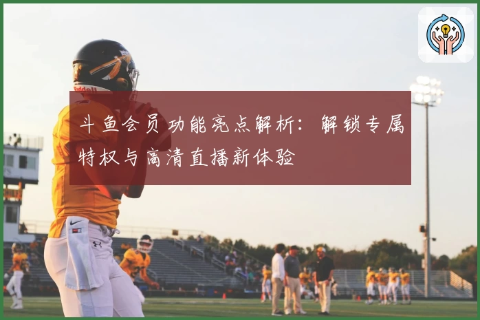 斗鱼会员功能亮点解析：解锁专属特权与高清直播新体验