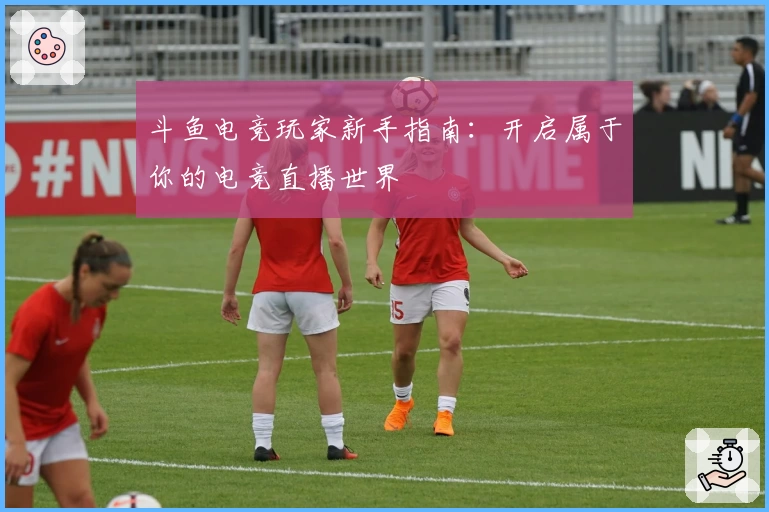斗鱼电竞玩家新手指南：开启属于你的电竞直播世界