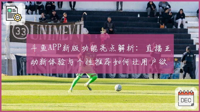 斗鱼APP新版功能亮点解析：直播互动新体验与个性推荐如何让用户欲罢不能