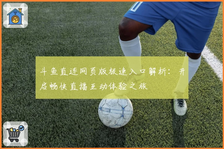 斗鱼直连网页版极速入口解析：开启畅快直播互动体验之旅