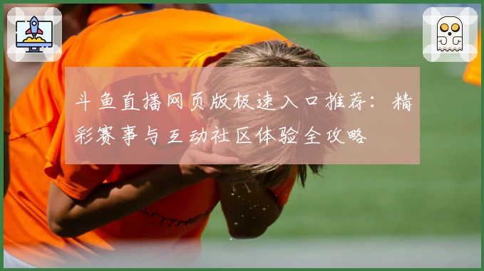 斗鱼直播网页版极速入口推荐：精彩赛事与互动社区体验全攻略