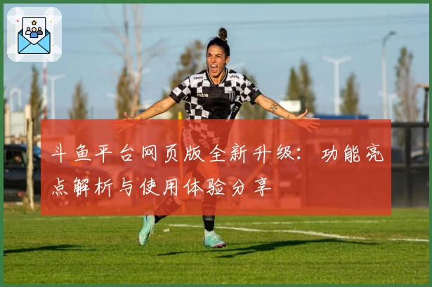 斗鱼平台网页版全新升级：功能亮点解析与使用体验分享