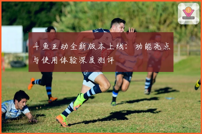 斗鱼互动全新版本上线：功能亮点与使用体验深度测评