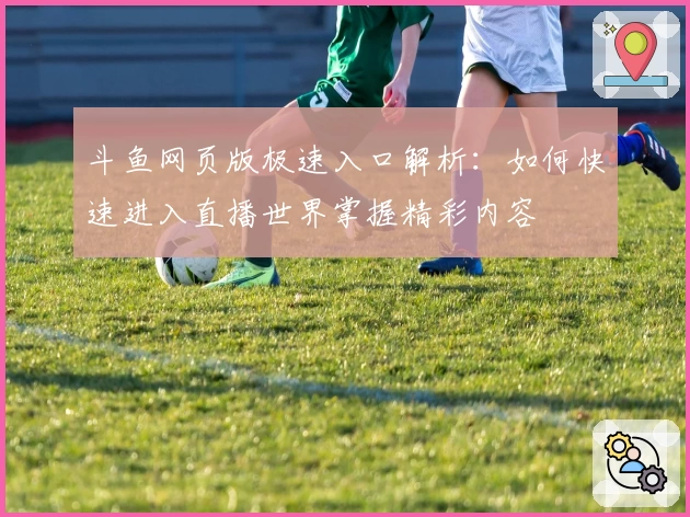 斗鱼网页版极速入口解析：如何快速进入直播世界掌握精彩内容