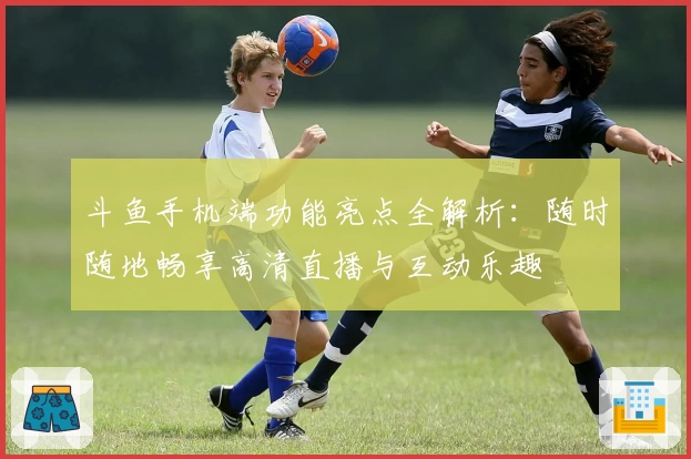 斗鱼手机端功能亮点全解析：随时随地畅享高清直播与互动乐趣