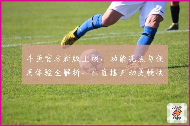 斗鱼官方新版上线，功能亮点与使用体验全解析，让直播互动更畅快