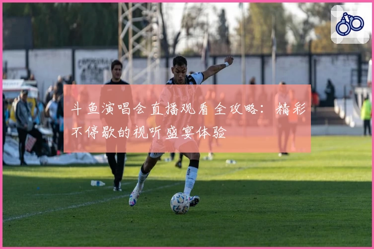 斗鱼演唱会直播观看全攻略:精彩不停歇的视听盛宴体验