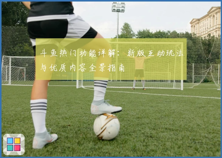 斗鱼热门功能详解：新版互动玩法与优质内容全景指南
