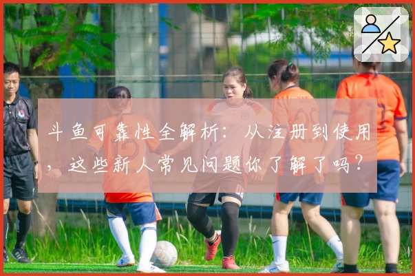 斗鱼可靠性全解析：从注册到使用，这些新人常见问题你了解了吗？