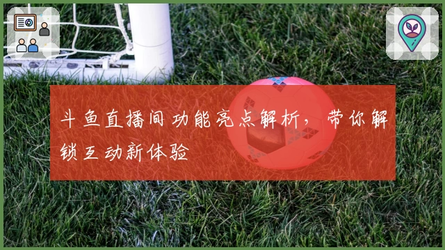 斗鱼直播间功能亮点解析，带你解锁互动新体验