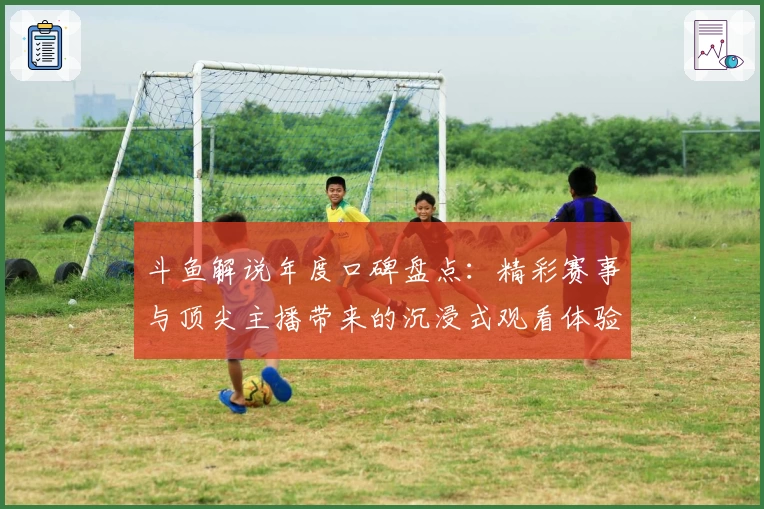 斗鱼解说年度口碑盘点：精彩赛事与顶尖主播带来的沉浸式观看体验