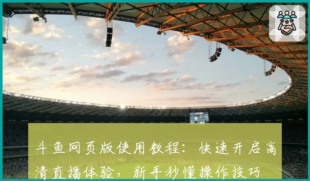 斗鱼网页版使用教程：快速开启高清直播体验，新手秒懂操作技巧