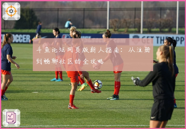 斗鱼论坛网页版新人指南：从注册到畅聊社区的全攻略