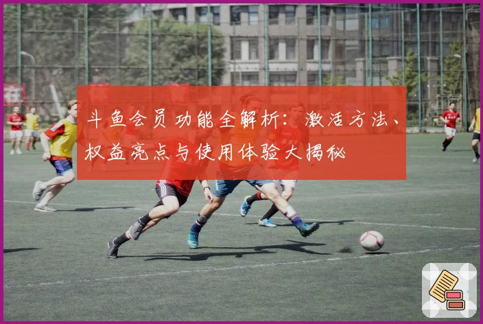 斗鱼会员功能全解析：激活方法、权益亮点与使用体验大揭秘