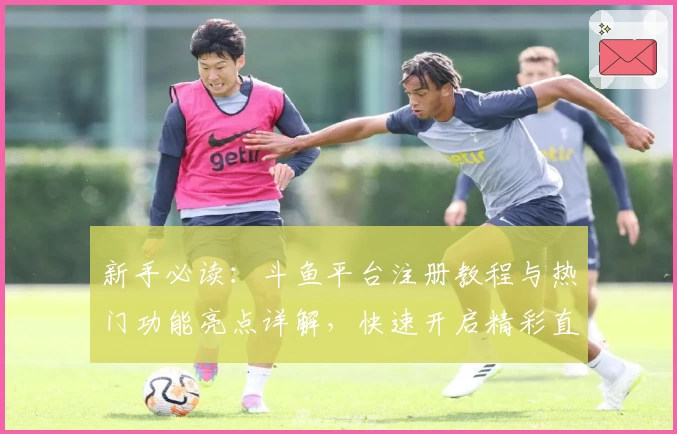新手必读：斗鱼平台注册教程与热门功能亮点详解，快速开启精彩直播体验