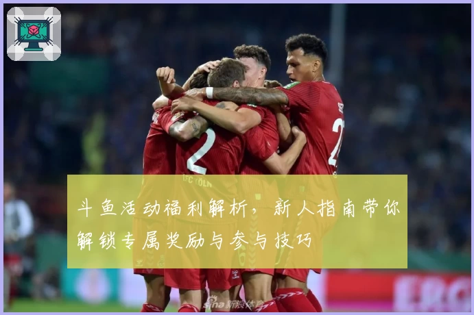 斗鱼活动福利解析，新人指南带你解锁专属奖励与参与技巧